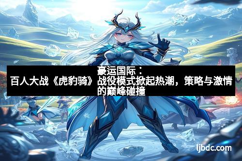 豪运国际：百人大战《虎豹骑》战役模式掀起热潮，策略与激情的巅峰碰撞