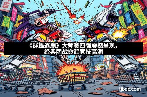 《群雄逐鹿》大师赛四强震撼呈现，经典团战掀起竞技高潮